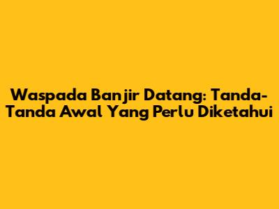 Waspada Banjir Datang: Tanda-Tanda Awal Yang Perlu Diketahui