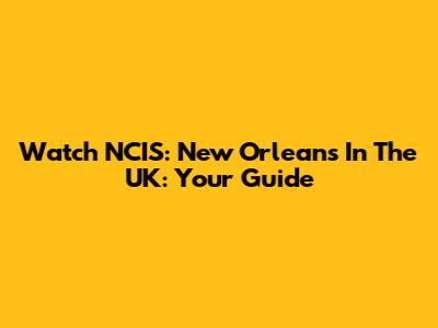 Watch NCIS: New Orleans In The UK: Your Guide