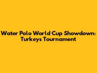 Water Polo World Cup Showdown: Turkey's Tournament
