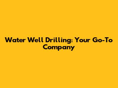 Water Well Drilling: Your Go-To Company
