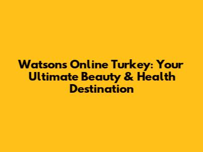 Watsons Online Turkey: Your Ultimate Beauty & Health Destination