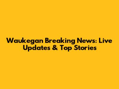 Waukegan Breaking News: Live Updates & Top Stories