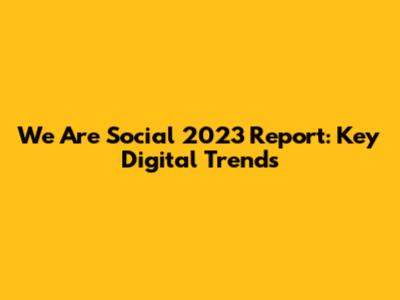 We Are Social 2023 Report: Key Digital Trends