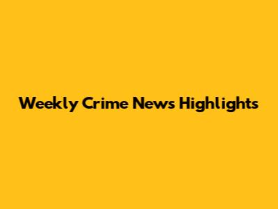Weekly Crime News Highlights