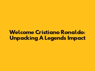Welcome Cristiano Ronaldo: Unpacking A Legend's Impact