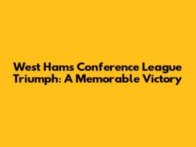 West Ham's Conference League Triumph: A Memorable Victory