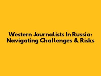 Western Journalists In Russia: Navigating Challenges & Risks