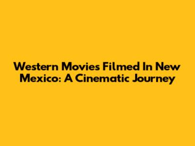 Western Movies Filmed In New Mexico: A Cinematic Journey