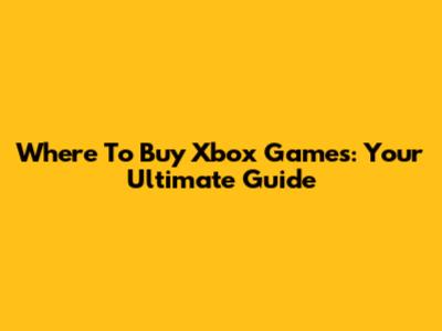 Where To Buy Xbox Games: Your Ultimate Guide