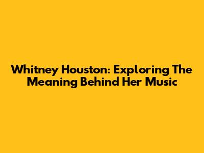 Whitney Houston: Exploring The Meaning Behind Her Music
