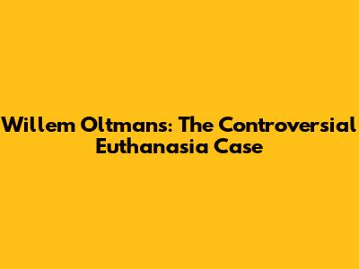 Willem Oltmans: The Controversial Euthanasia Case