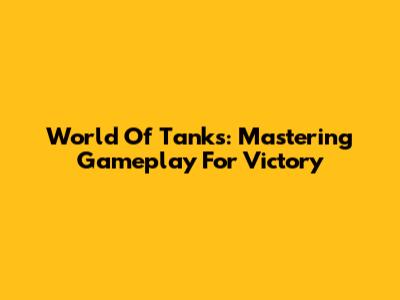 World Of Tanks: Mastering Gameplay For Victory