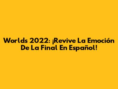 Worlds 2022: ¡Revive La Emoción De La Final En Español!