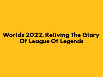 Worlds 2022: Reliving The Glory Of League Of Legends