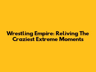 Wrestling Empire: Reliving The Craziest Extreme Moments