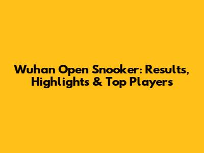 Wuhan Open Snooker: Results, Highlights & Top Players
