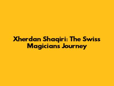 Xherdan Shaqiri: The Swiss Magician's Journey