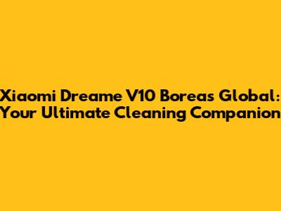 Xiaomi Dreame V10 Boreas Global: Your Ultimate Cleaning Companion