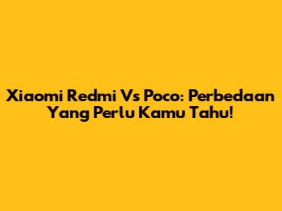 Xiaomi Redmi Vs Poco: Perbedaan Yang Perlu Kamu Tahu!