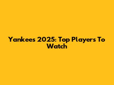Yankees 2025: Top Players To Watch