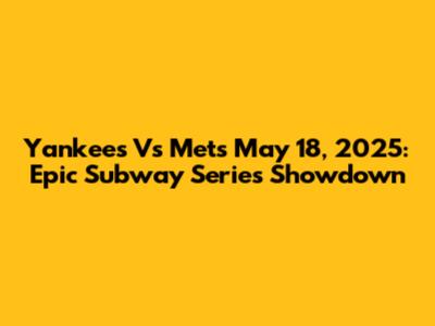 Yankees Vs Mets May 18, 2025: Epic Subway Series Showdown