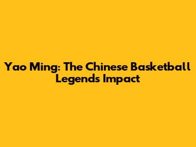 Yao Ming: The Chinese Basketball Legend's Impact