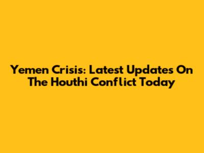 Yemen Crisis: Latest Updates On The Houthi Conflict Today