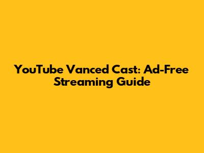 YouTube Vanced Cast: Ad-Free Streaming Guide