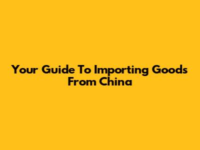 Your Guide To Importing Goods From China