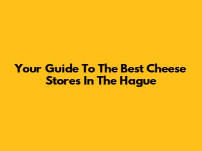 Your Guide To The Best Cheese Stores In The Hague