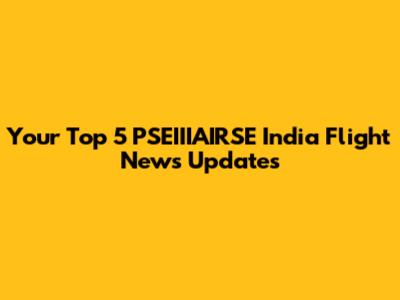 Your Top 5 PSEIIIAIRSE India Flight News Updates