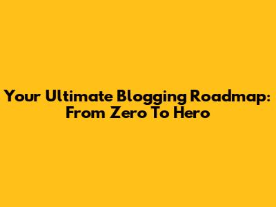 Your Ultimate Blogging Roadmap: From Zero To Hero