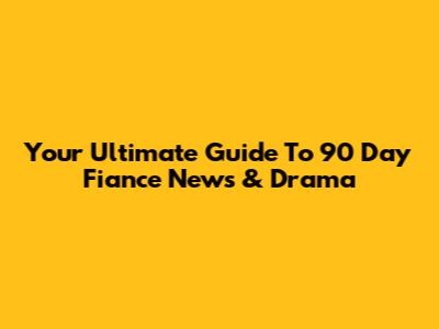 Your Ultimate Guide To 90 Day Fiance News & Drama