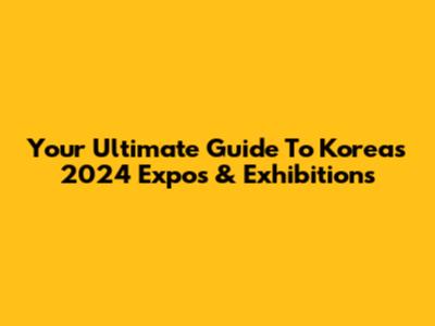 Your Ultimate Guide To Korea's 2024 Expos & Exhibitions