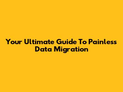Your Ultimate Guide To Painless Data Migration