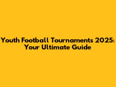 Youth Football Tournaments 2025: Your Ultimate Guide