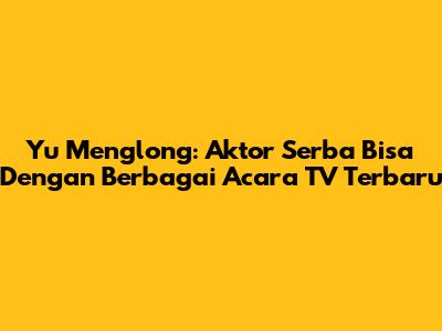 Yu Menglong: Aktor Serba Bisa Dengan Berbagai Acara TV Terbaru