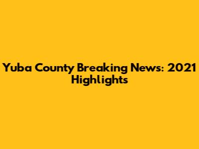 Yuba County Breaking News: 2021 Highlights
