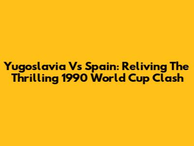 Yugoslavia Vs Spain: Reliving The Thrilling 1990 World Cup Clash