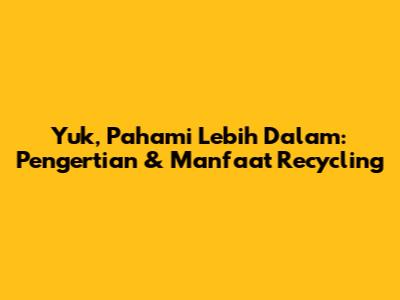 Yuk, Pahami Lebih Dalam: Pengertian & Manfaat Recycling