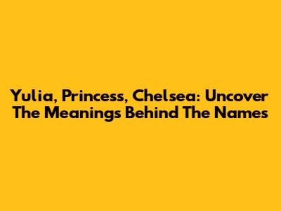 Yulia, Princess, Chelsea: Uncover The Meanings Behind The Names