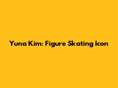 Yuna Kim: Figure Skating Icon