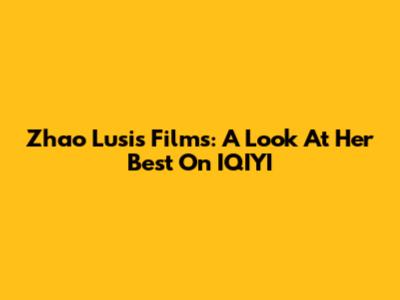 Zhao Lusi's Films: A Look At Her Best On IQIYI