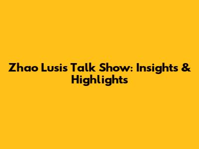 Zhao Lusi's Talk Show: Insights & Highlights