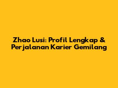 Zhao Lusi: Profil Lengkap & Perjalanan Karier Gemilang