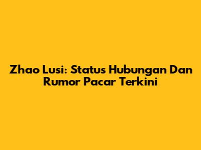 Zhao Lusi: Status Hubungan Dan Rumor Pacar Terkini