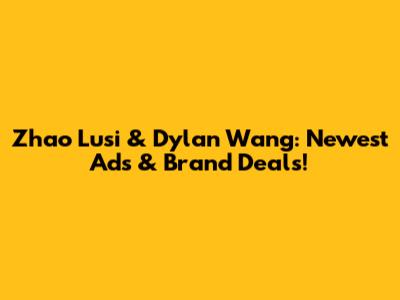 Zhao Lusi & Dylan Wang: Newest Ads & Brand Deals!