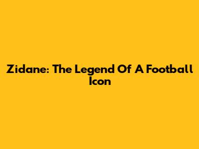 Zidane: The Legend Of A Football Icon