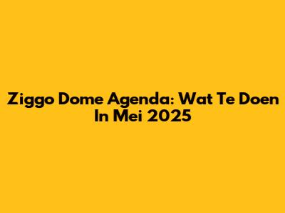 Ziggo Dome Agenda: Wat Te Doen In Mei 2025