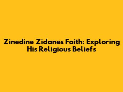 Zinedine Zidane's Faith: Exploring His Religious Beliefs